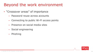 10© Copyright 2015 EMC Corporation. All rights reserved.
1. Speak a common language (business) to align incentives
– Shift security and risk to a shared business issue from an IT-
specific responsibility
2. Redefine data ownership to spread security and privacy
mindfulness
– Accountability = the business units, not IT
3. Cultivate “right choice” decision-making
– Produce targeted security awareness training that is relevant for
employees beyond the work environment
3 Key Processes to Change Culture & Behavior
Forrester, “Instill A Culture Of Data Security And Privacy: Equip Your Workforce To Augment The Security Team” (Mar 2015) [101761]
 