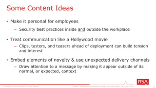 14© Copyright 2015 EMC Corporation. All rights reserved.
One Size Fits All?
Gartner, “Segment Your Audience for Effective Security Awareness Communications” (Feb 2015) [G00271825]
Office
Bound
Mobile
Digital Immigrant
Digital Native
Coffee Machine
Communicator
Road Warrior
Tablet TravelerFacebook Friend
Group behavior Individual behavior
Watch your mouth
Watch your typing
• Lock up before you leave
• Keep your desk clean
• Avoid loose talk in public
• Be aware of the dangers of
multichannel multitasking
• Be aware of the risks of
mixing work and pleasure
• Protect your devices
• Be aware of shoulder surfing
• Avoid loose talk in public
• Don’t share devices
• Don’t share credentials
• Be aware of media dangers
• Humanize data
 