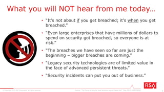 3© Copyright 2015 EMC Corporation. All rights reserved.
• “It’s not about if you get breached; it's when you get
breached.”
• “Even large enterprises that have millions of dollars to
spend on security got breached, so everyone is at
risk.”
• “The breaches we have seen so far are just the
beginning – bigger breaches are coming.”
• “Legacy security technologies are of limited value in
the face of advanced persistent threats.”
• “Security incidents can put you out of business.”
What you will NOT hear from me today…
Gartner, “The Future of Security Sales Revolves Around Digital Risk” (May 2015) [G00278090]
 