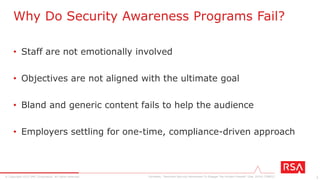 7© Copyright 2015 EMC Corporation. All rights reserved.
• The good news (from the management front)
– “Security awareness” as a priority has risen
– 56% ► 71% (from 2010 to 2014)
• The bad news (from the employee front)
– 53% are aware of their employer’s current security policies
– 38% say they have received training on staying secure at work
– 22% of information workers are concerned about security
Security Awareness, by the Numbers
Forrester, “Reinvent Security Awareness To Engage The Human Firewall” (Dec 2014) [79821]
 