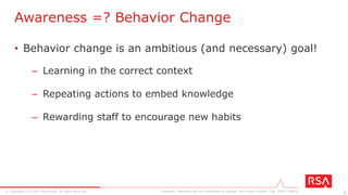 8© Copyright 2015 EMC Corporation. All rights reserved.
• Staff are not emotionally involved
• Objectives are not aligned with the ultimate goal
• Bland and generic content fails to help the audience
• Employers settling for one-time, compliance-driven approach
Why Do Security Awareness Programs Fail?
Forrester, “Reinvent Security Awareness To Engage The Human Firewall” (Dec 2014) [79821]
 
