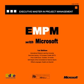 Code: 8121060




EXECUTIVE MASTER IN PROJECT MANAGEMENT




    EMPM
    with           Microsoft
                      1st Edition
          International Distance Learning University
       Semi-face training · 87 European Credits (SETC)
           Price: 9,500 Euros · Duration: 18 months
      Self Degree of the Universidad de Valencia (Spain)
           Official Languages: English and Spanish
 