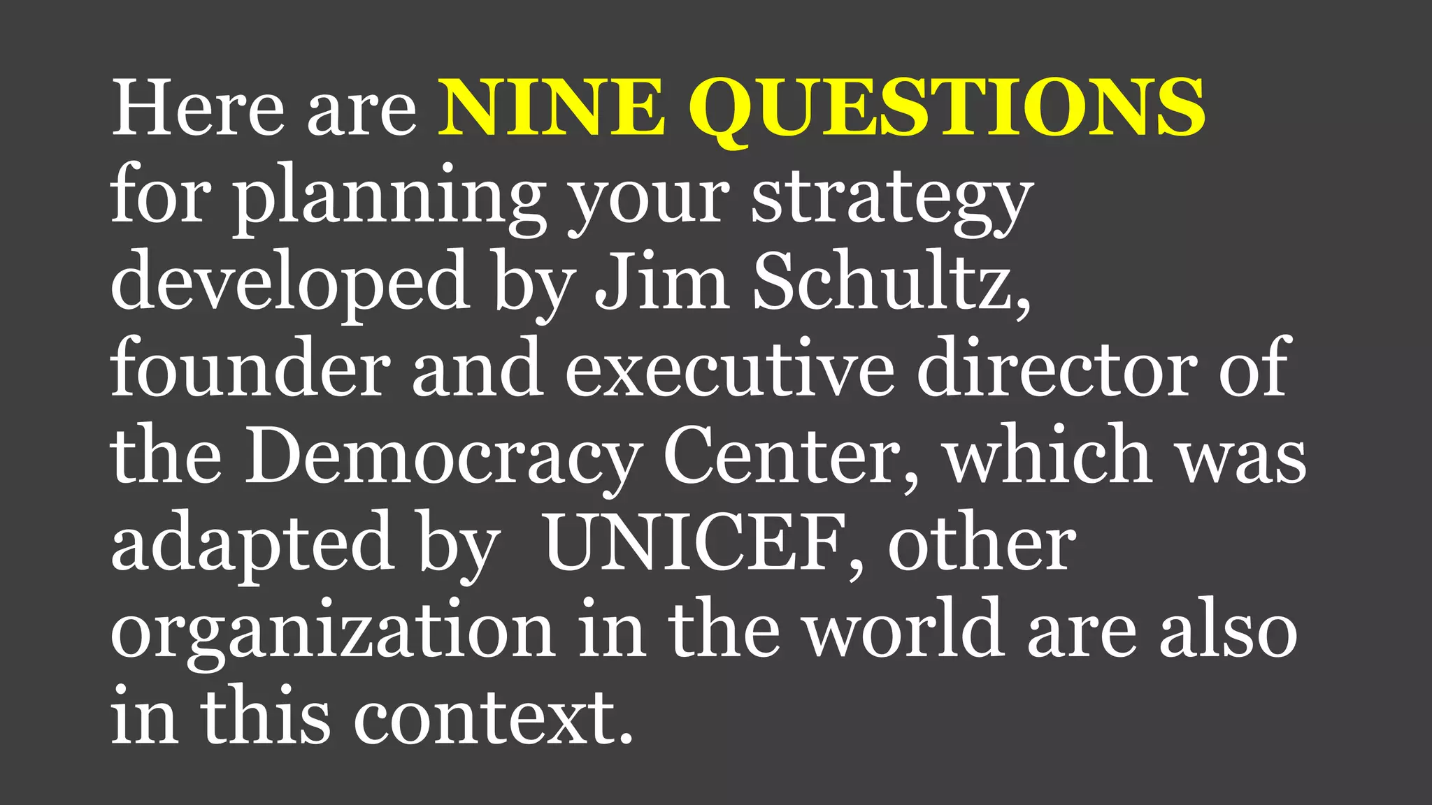 Here are NINE QUESTIONS
for planning your strategy
developed by Jim Schultz,
founder and executive director of
the Democracy Center, which was
adapted by UNICEF, other
organization in the world are also
in this context.
 
