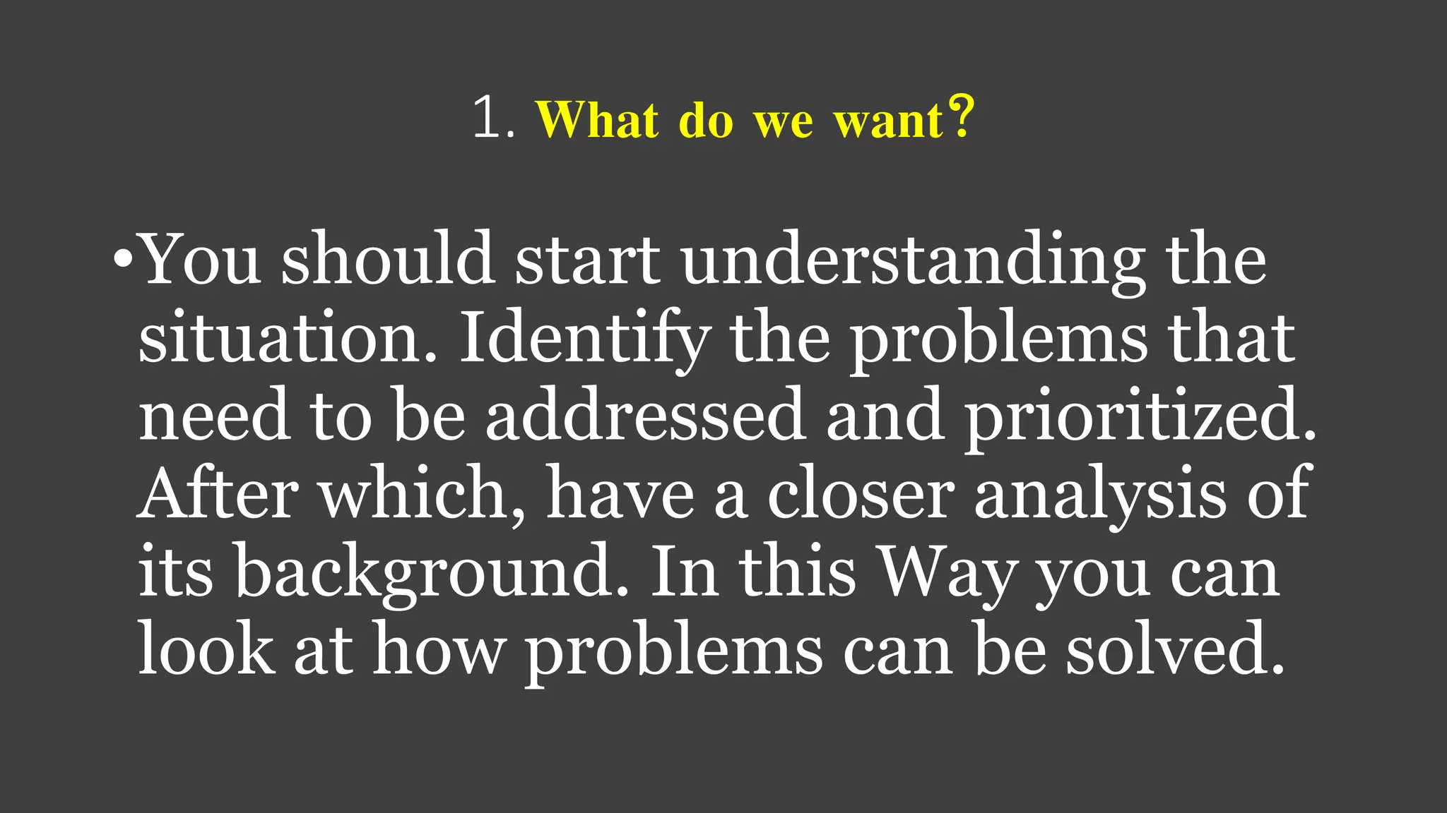 1. What do we want?
•You should start understanding the
situation. Identify the problems that
need to be addressed and prioritized.
After which, have a closer analysis of
its background. In this Way you can
look at how problems can be solved.
 