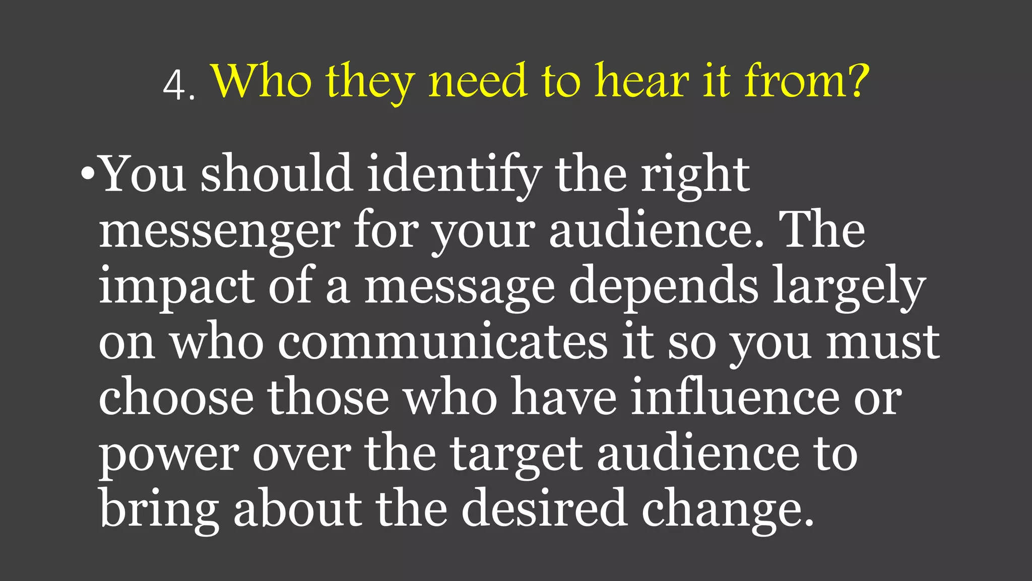 4. Who they need to hear it from?
•You should identify the right
messenger for your audience. The
impact of a message depends largely
on who communicates it so you must
choose those who have influence or
power over the target audience to
bring about the desired change.
 