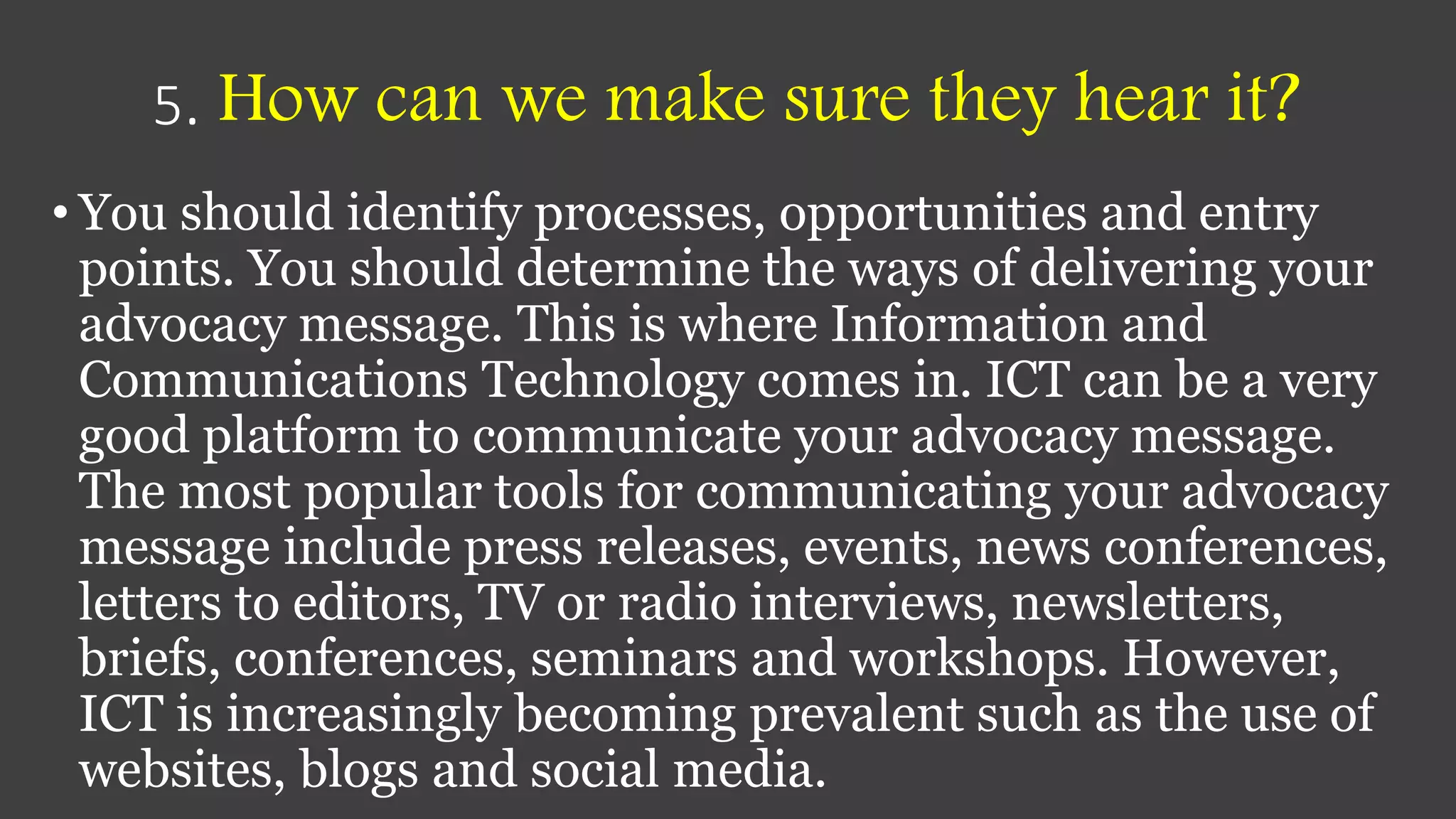 5. How can we make sure they hear it?
• You should identify processes, opportunities and entry
points. You should determine the ways of delivering your
advocacy message. This is where Information and
Communications Technology comes in. ICT can be a very
good platform to communicate your advocacy message.
The most popular tools for communicating your advocacy
message include press releases, events, news conferences,
letters to editors, TV or radio interviews, newsletters,
briefs, conferences, seminars and workshops. However,
ICT is increasingly becoming prevalent such as the use of
websites, blogs and social media.
 