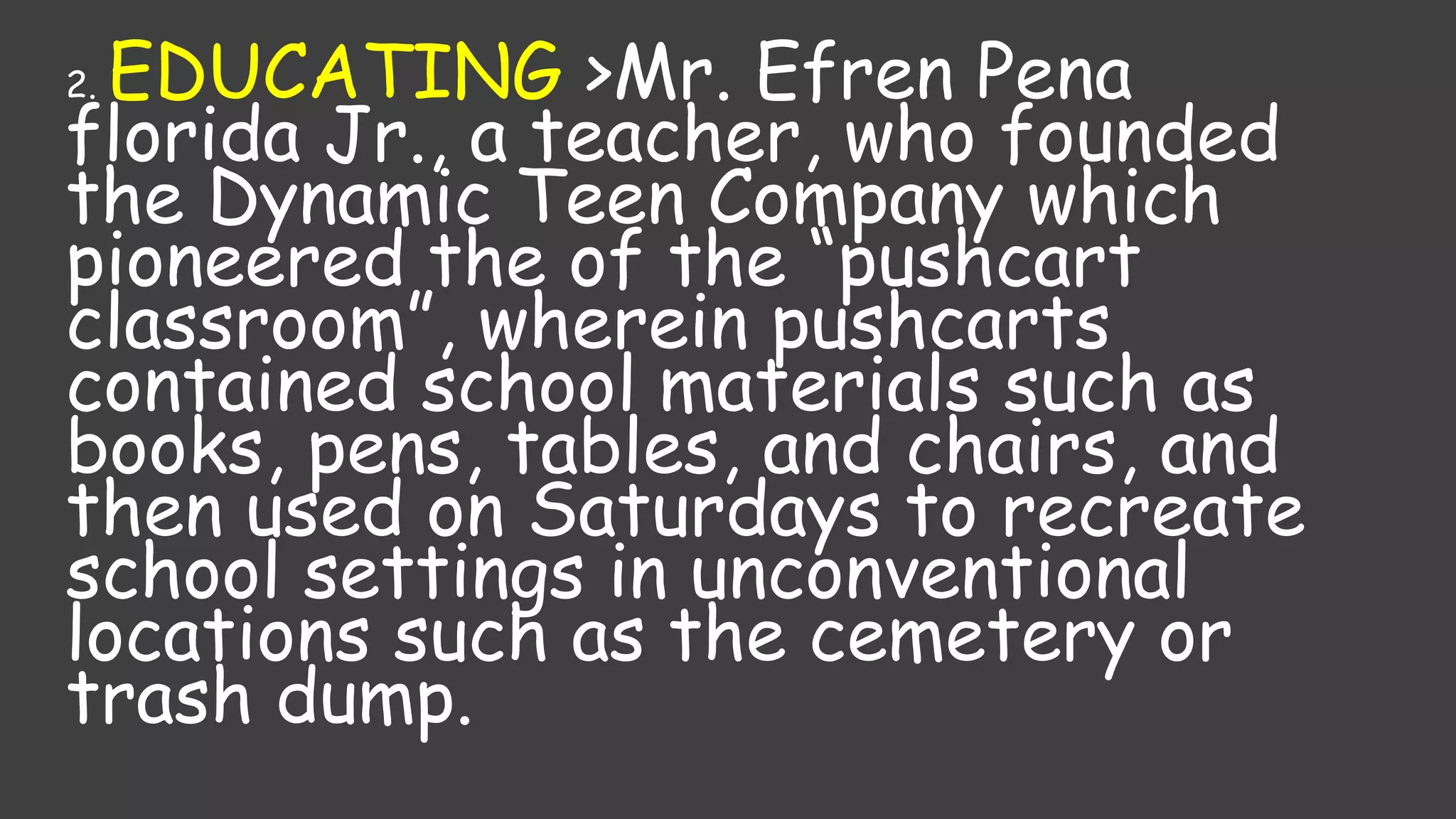2. EDUCATING >Mr. Efren Pena
florida Jr., a teacher, who founded
the Dynamic Teen Company which
pioneered the of the “pushcart
classroom”, wherein pushcarts
contained school materials such as
books, pens, tables, and chairs, and
then used on Saturdays to recreate
school settings in unconventional
locations such as the cemetery or
trash dump.
 