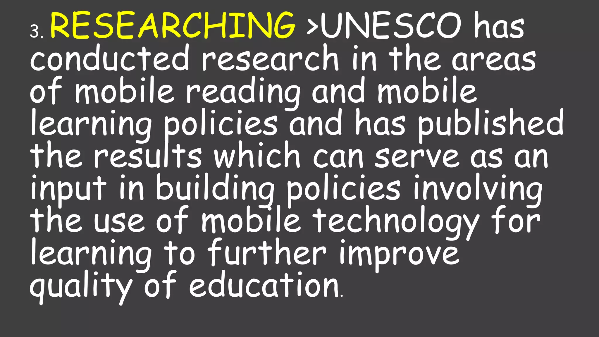 3. RESEARCHING >UNESCO has
conducted research in the areas
of mobile reading and mobile
learning policies and has published
the results which can serve as an
input in building policies involving
the use of mobile technology for
learning to further improve
quality of education.
 