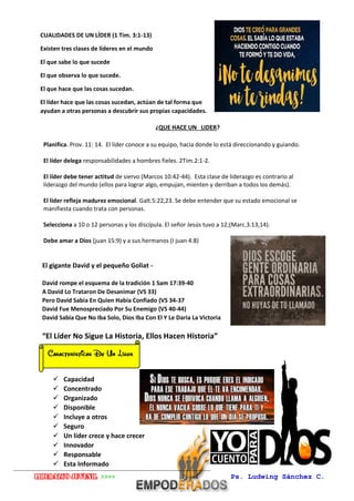 Liderazgo juvenil >>>> Ps. Ludwing Sánchez C.
Carranza
¿QUE HACE UN LIDER?
Planifica. Prov. 11: 14. El líder conoce a su equipo, hacia donde lo está direccionando y guiando.
El líder delega responsabilidades a hombres fieles. 2Tim.2:1-2.
El líder debe tener actitud de siervo (Marcos 10:42-44). Esta clase de liderazgo es contrario al
liderazgo del mundo (ellos para lograr algo, empujan, mienten y derriban a todos los demás).
El líder refleja madurez emocional. Galt.5:22,23. Se debe entender que su estado emocional se
manifiesta cuando trata con personas.
Selecciona a 10 o 12 personas y los discípula. El señor Jesús tuvo a 12;(Marc.3.13,14).
Debe amar a Dios (juan 15:9) y a sus hermanos (I juan 4:8)
El gigante David y el pequeño Goliat -
David rompe el esquema de la tradición 1 Sam 17:39-40
A David Lo Trataron De Desanimar (VS 33)
Pero David Sabia En Quien Habia Confiado (VS 34-37
David Fue Menospreciado Por Su Enemigo (VS 40-44)
David Sabia Que No Iba Solo, Dios Iba Con El Y Le Daria La Victoria
“El Líder No Sigue La Historia, Ellos Hacen Historia”
 Capacidad
 Concentrado
 Organizado
 Disponible
 Incluye a otros
 Seguro
 Un líder crece y hace crecer
 Innovador
 Responsable
 Esta Informado
CUALIDADES DE UN LÍDER (1 Tim. 3:1-13)
Existen tres clases de líderes en el mundo
El que sabe lo que sucede
El que observa lo que sucede.
El que hace que las cosas sucedan.
El líder hace que las cosas sucedan, actúan de tal forma que
ayudan a otras personas a descubrir sus propias capacidades.
 