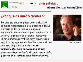 unes prèvies…
                                         abans d’entrar en matèria

¿Por qué da miedo cambiar?
Porque eso supone pasar de una situación
cómoda y predecible a otra desconocida. La
mayoría de las personas sueñan con
emprender cosas nuevas, pero no pasan a la
acción, se quedan en el plano intelectual.
¿Cómo podemos realizar estos proyectos si
seguimos apegados a lo familiar y convivimos             Joe Dispenza
con esta vieja personalidad? Para
experimentar algo nuevo tenemos que
arriesgar, dejar el territorio de lo predecible
y entrar en el terreno de la incertidumbre.
 