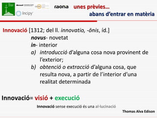 unes prèvies…
                                       abans d’entrar en matèria

Innovació [1312; del ll. innovatio, -ōnis, íd.]
           novus- novetat
           in- interior
           a) introducció d’alguna cosa nova provinent de
                l’exterior;
           b) obtenció o extracció d’alguna cosa, que
                resulta nova, a partir de l’interior d’una
                realitat determinada

Innovació= visió + execució
             Innovació sense execució és una al·lucinació
                                                            Thomas Alva Edison
 