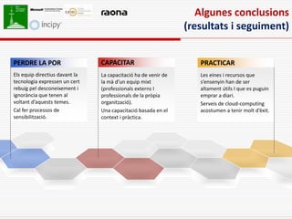 Algunes conclusions
                                                                (resultats i seguiment)


PERDRE LA POR                   CAPACITAR                          PRACTICAR
Els equip directius davant la   La capacitació ha de venir de      Les eines i recursos que
tecnologia expressen un cert    la mà d’un equip mixt              s’ensenyin han de ser
rebuig pel desconeixement i     (professionals externs I           altament útils I que es puguin
ignorància que tenen al         professionals de la pròpia         emprar a diari.
voltant d’aquests temes.        organització).                     Serveis de cloud-computing
Cal fer processos de            Una capacitació basada en el       acostumen a tenir molt d’èxit.
sensibilització.                context i pràctica.
 