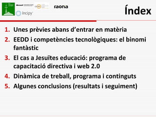Índex
1. Unes prèvies abans d’entrar en matèria
2. EEDD i competències tecnològiques: el binomi
   fantàstic
3. El cas a Jesuïtes educació: programa de
   capacitació directiva i web 2.0
4. Dinàmica de treball, programa i continguts
5. Algunes conclusions (resultats i seguiment)
 