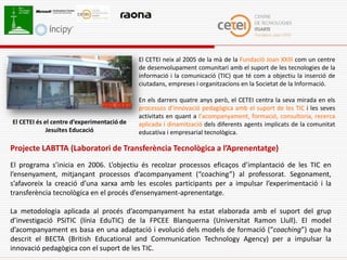 El CETEI neix al 2005 de la mà de la Fundació Joan XXIII com un centre
                                            de desenvolupament comunitari amb el suport de les tecnologies de la
                                            informació i la comunicació (TIC) que té com a objectiu la inserció de
                                            ciutadans, empreses i organitzacions en la Societat de la Informació.

                                            En els darrers quatre anys però, el CETEI centra la seva mirada en els
                                            processos d’innovació pedagògica amb el suport de les TIC i les seves
                                            activitats en quant a l’acompanyament, formació, consultoria, recerca
El CETEI és el centre d’experimentació de   aplicada i dinamització dels diferents agents implicats de la comunitat
             Jesuïtes Educació              educativa i empresarial tecnològica.

Projecte LABTTA (Laboratori de Transferència Tecnològica a l’Aprenentatge)
El programa s’inicia en 2006. L’objectiu és recolzar processos eficaços d’implantació de les TIC en
l’ensenyament, mitjançant processos d’acompanyament (“coaching”) al professorat. Segonament,
s’afavoreix la creació d’una xarxa amb les escoles participants per a impulsar l’experimentació i la
transferència tecnològica en el procés d’ensenyament-aprenentatge.

La metodologia aplicada al procés d’acompanyament ha estat elaborada amb el suport del grup
d’investigació PSiTIC (línia EduTIC) de la FPCEE Blanquerna (Universitat Ramon Llull). El model
d’acompanyament es basa en una adaptació i evolució dels models de formació (“coaching”) que ha
descrit el BECTA (British Educational and Communication Technology Agency) per a impulsar la
innovació pedagògica con el suport de les TIC.
 