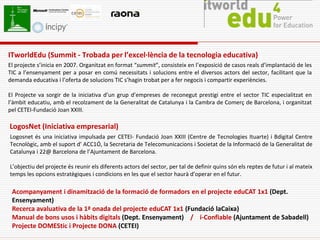 ITworldEdu (Summit - Trobada per l’excel·lència de la tecnologia educativa)
El projecte s’inicia en 2007. Organitzat en format “summit”, consisteix en l’exposició de casos reals d’implantació de les
TIC a l’ensenyament per a posar en comú necessitats i solucions entre el diversos actors del sector, facilitant que la
demanda educativa i l’oferta de solucions TIC s’hagin trobat per a fer negocis i compartir experiències.

El Projecte va sorgir de la iniciativa d’un grup d’empreses de reconegut prestigi entre el sector TIC especialitzat en
l’àmbit educatiu, amb el recolzament de la Generalitat de Catalunya i la Cambra de Comerç de Barcelona, i organitzat
pel CETEI-Fundació Joan XXIII.

LogosNet (Iniciativa empresarial)
Logosnet és una iniciativa impulsada per CETEI- Fundació Joan XXIII (Centre de Tecnologies Ituarte) i Bdigital Centre
Tecnològic, amb el suport d’ ACC1Ó, la Secretaria de Telecomunicacions i Societat de la Informació de la Generalitat de
Catalunya i 22@ Barcelona de l’Ajuntament de Barcelona.

L’objectiu del projecte és reunir els diferents actors del sector, per tal de definir quins són els reptes de futur i al mateix
temps les opcions estratègiques i condicions en les que el sector haurà d’operar en el futur.

 Acompanyament i dinamització de la formació de formadors en el projecte eduCAT 1x1 (Dept.
 Ensenyament)
 Recerca avaluativa de la 1ª onada del projecte eduCAT 1x1 (Fundació laCaixa)
 Manual de bons usos i hàbits digitals (Dept. Ensenyament) / i-Confiable (Ajuntament de Sabadell)
 Projecte DOMEStic i Projecte DONA (CETEI)
 
