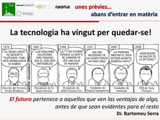 unes prèvies…
                                abans d’entrar en matèria


La tecnologia ha vingut per quedar-se!




El futuro pertenece a aquellos que ven las ventajas de algo,
                  antes de que sean evidentes para el resto
                                           Dr. Bartomeu Serra
 