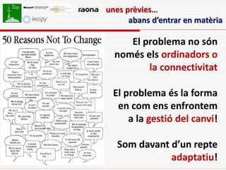 unes prèvies…
      abans d’entrar en matèria

     El problema no són
  només els ordinadors o
         la connectivitat

 El problema és la forma
  en com ens enfrontem
     a la gestió del canvi!

   Som davant d’un repte
              adaptatiu!
 