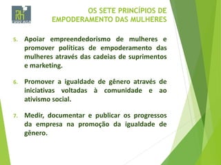 OS SETE PRINCÍPIOS DE
EMPODERAMENTO DAS MULHERES
5. Apoiar empreendedorismo de mulheres e
promover políticas de empoderamento das
mulheres através das cadeias de suprimentos
e marketing.
6. Promover a igualdade de gênero através de
iniciativas voltadas à comunidade e ao
ativismo social.
7. Medir, documentar e publicar os progressos
da empresa na promoção da igualdade de
gênero.
 