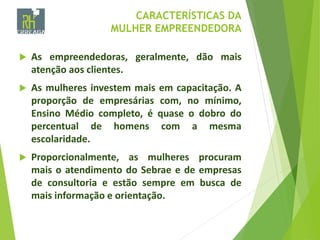 CARACTERÍSTICAS DA
MULHER EMPREENDEDORA
 As empreendedoras, geralmente, dão mais
atenção aos clientes.
 As mulheres investem mais em capacitação. A
proporção de empresárias com, no mínimo,
Ensino Médio completo, é quase o dobro do
percentual de homens com a mesma
escolaridade.
 Proporcionalmente, as mulheres procuram
mais o atendimento do Sebrae e de empresas
de consultoria e estão sempre em busca de
mais informação e orientação.
 