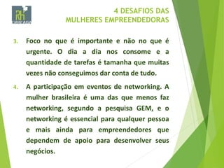 4 DESAFIOS DAS
MULHERES EMPREENDEDORAS
3. Foco no que é importante e não no que é
urgente. O dia a dia nos consome e a
quantidade de tarefas é tamanha que muitas
vezes não conseguimos dar conta de tudo.
4. A participação em eventos de networking. A
mulher brasileira é uma das que menos faz
networking, segundo a pesquisa GEM, e o
networking é essencial para qualquer pessoa
e mais ainda para empreendedores que
dependem de apoio para desenvolver seus
negócios.
 