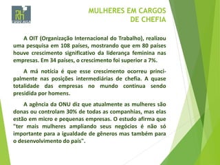 MULHERES EM CARGOS
DE CHEFIA
A OIT (Organização Internacional do Trabalho), realizou
uma pesquisa em 108 países, mostrando que em 80 países
houve crescimento significativo da liderança feminina nas
empresas. Em 34 países, o crescimento foi superior a 7%.
A má notícia é que esse crescimento ocorreu princi-
palmente nas posições intermediárias de chefia. A quase
totalidade das empresas no mundo continua sendo
presidida por homens.
A agência da ONU diz que atualmente as mulheres são
donas ou controlam 30% de todas as companhias, mas elas
estão em micro e pequenas empresas. O estudo afirma que
"ter mais mulheres ampliando seus negócios é não só
importante para a igualdade de gêneros mas também para
o desenvolvimento do país".
 