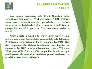 MULHERES EM CARGOS
DE CHEFIA
Um estudo executado pela Grant Thornton entre
setembro e dezembro de 2014, entrevistou 5.404 diretores
executivos, administradores, presidentes e outros
tomadores de decisão de todos os setores da indústria de
companhias de médio porte em 35 economias ao redor do
mundo.
Neste estudo o Brasil está em 3º lugar entre os que
menos promovem funcionárias para posições de liderança.
Posição que vem caindo ao longo dos anos. Em 2012, 26%
das empresas não tinham funcionárias em funções de
comando. Em 2013, a proporção aumentou para 33% e em
2014, para 47%. Entre as 150 companhias brasileiras que
participaram da pesquisa, nenhuma possui mulheres na
presidência ou vice-presidência.
 