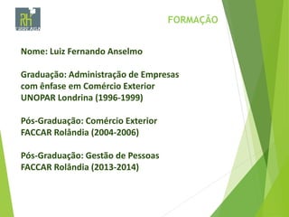 FORMAÇÃO
Nome: Luiz Fernando Anselmo
Graduação: Administração de Empresas
com ênfase em Comércio Exterior
UNOPAR Londrina (1996-1999)
Pós-Graduação: Comércio Exterior
FACCAR Rolândia (2004-2006)
Pós-Graduação: Gestão de Pessoas
FACCAR Rolândia (2013-2014)
 