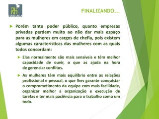FINALIZANDO...
 Porém tanto poder público, quanto empresas
privadas perdem muito ao não dar mais espaço
para as mulheres em cargos de chefia, pois existem
algumas características das mulheres com as quais
todos concordam:
 Elas normalmente são mais sensíveis e têm melhor
capacidade de ouvir, o que as ajuda na hora
de gerenciar conflitos.
 As mulheres têm mais equilíbrio entre as relações
profissional e pessoal, o que lhes garante conquistar
o comprometimento da equipe com mais facilidade,
organizar melhor a organização e execução de
tarefas e ter mais paciência para o trabalho como um
todo.
 
