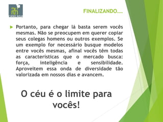 FINALIZANDO...
 Portanto, para chegar lá basta serem vocês
mesmas. Não se preocupem em querer copiar
seus colegas homens ou outros exemplos. Se
um exemplo for necessário busque modelos
entre vocês mesmas, afinal vocês têm todas
as características que o mercado busca:
força, inteligência e sensibilidade.
Aproveitem essa onda de diversidade tão
valorizada em nossos dias e avancem.
O céu é o limite para
vocês!
 
