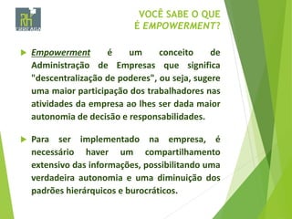 VOCÊ SABE O QUE
É EMPOWERMENT?
 Empowerment é um conceito de
Administração de Empresas que significa
"descentralização de poderes", ou seja, sugere
uma maior participação dos trabalhadores nas
atividades da empresa ao lhes ser dada maior
autonomia de decisão e responsabilidades.
 Para ser implementado na empresa, é
necessário haver um compartilhamento
extensivo das informações, possibilitando uma
verdadeira autonomia e uma diminuição dos
padrões hierárquicos e burocráticos.
 