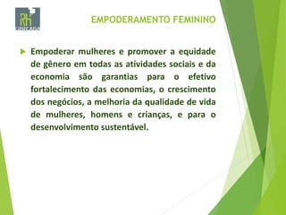 EMPODERAMENTO FEMININO
 Empoderar mulheres e promover a equidade
de gênero em todas as atividades sociais e da
economia são garantias para o efetivo
fortalecimento das economias, o crescimento
dos negócios, a melhoria da qualidade de vida
de mulheres, homens e crianças, e para o
desenvolvimento sustentável.
 