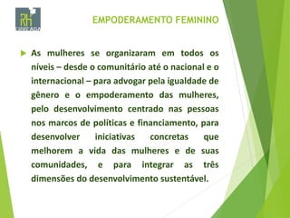 EMPODERAMENTO FEMININO
 As mulheres se organizaram em todos os
níveis – desde o comunitário até o nacional e o
internacional – para advogar pela igualdade de
gênero e o empoderamento das mulheres,
pelo desenvolvimento centrado nas pessoas
nos marcos de políticas e financiamento, para
desenvolver iniciativas concretas que
melhorem a vida das mulheres e de suas
comunidades, e para integrar as três
dimensões do desenvolvimento sustentável.
 