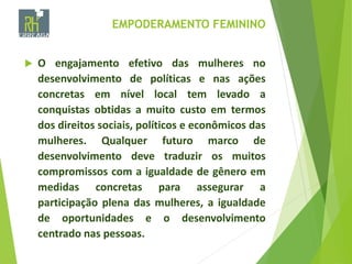 EMPODERAMENTO FEMININO
 O engajamento efetivo das mulheres no
desenvolvimento de políticas e nas ações
concretas em nível local tem levado a
conquistas obtidas a muito custo em termos
dos direitos sociais, políticos e econômicos das
mulheres. Qualquer futuro marco de
desenvolvimento deve traduzir os muitos
compromissos com a igualdade de gênero em
medidas concretas para assegurar a
participação plena das mulheres, a igualdade
de oportunidades e o desenvolvimento
centrado nas pessoas.
 