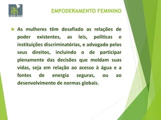 EMPODERAMENTO FEMININO
 As mulheres têm desafiado as relações de
poder existentes, as leis, políticas e
instituições discriminatórias, e advogado pelos
seus direitos, incluindo o de participar
plenamente das decisões que moldam suas
vidas, seja em relação ao acesso à água e a
fontes de energia seguras, ou ao
desenvolvimento de normas globais.
 