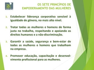 OS SETE PRINCÍPIOS DE
EMPODERAMENTO DAS MULHERES
1. Estabelecer liderança corporativa sensível à
igualdade de gênero, no mais alto nível.
2. Tratar todas as mulheres e homens de forma
justa no trabalho, respeitando e apoiando os
direitos humanos e a não-discriminação.
3. Garantir a saúde, segurança e bem-estar de
todas as mulheres e homens que trabalham
na empresa.
4. Promover educação, capacitação e desenvol-
vimento profissional para as mulheres.
 