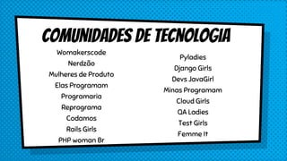 Comunidades de Tecnologia
Womakerscode
Nerdzão
Mulheres de Produto
Elas Programam
Programaria
Reprograma
Codamos
Rails Girls
PHP woman Br
Pyladies
Django Girls
Devs JavaGirl
Minas Programam
Cloud Girls
QA Ladies
Test Girls
Femme It
 