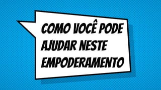 Como você pode
ajudar neste
empoderamento
 