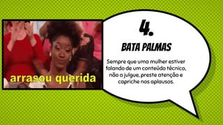 4.
Bata palmas
Sempre que uma mulher estiver
falando de um conteúdo técnico,
não a julgue, preste atenção e
capriche nos aplausos.
 