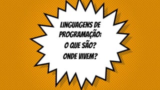 Linguagens de
Programação:
O que são?
Onde vivem?
 