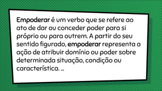 Empoderar é um verbo que se refere ao
ato de dar ou conceder poder para si
próprio ou para outrem. A partir do seu
sentido figurado, empoderar representa a
ação de atribuir domínio ou poder sobre
determinada situação, condição ou
característica. ...
 