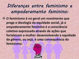 Diferenças entre feminismo e
empoderamento feminino:
 O feminismo é no geral um movimento que
prega a ideologia da equidade social, já o
empoderamento feminino é a consciência
coletiva expressada através de ações que
fortalecem a mulher desenvolvendo a equidade
de gênero, ou seja, é uma consequência do
feminismo.
 
