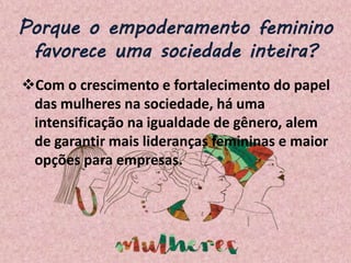 Porque o empoderamento feminino
favorece uma sociedade inteira?
Com o crescimento e fortalecimento do papel
das mulheres na sociedade, há uma
intensificação na igualdade de gênero, alem
de garantir mais lideranças femininas e maior
opções para empresas.
 