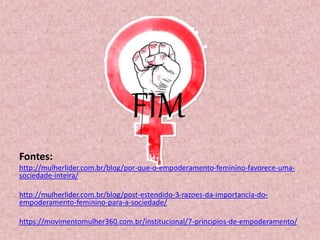 FIM
Fontes:
http://mulherlider.com.br/blog/por-que-o-empoderamento-feminino-favorece-uma-
sociedade-inteira/
http://mulherlider.com.br/blog/post-estendido-3-razoes-da-importancia-do-
empoderamento-feminino-para-a-sociedade/
https://movimentomulher360.com.br/institucional/7-principios-de-empoderamento/
 