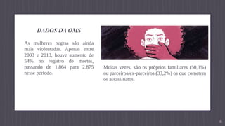 DADOS DA OMS
As mulheres negras são ainda
mais violentadas. Apenas entre
2003 e 2013, houve aumento de
54% no registro de mortes,
passando de 1.864 para 2.875
nesse período.
6
Muitas vezes, são os próprios familiares (50,3%)
ou parceiros/ex-parceiros (33,2%) os que cometem
os assassinatos.
 