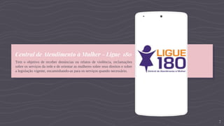Central de Atendimento à Mulher – Ligue 180
Tem o objetivo de receber denúncias ou relatos de violência, reclamações
sobre os serviços da rede e de orientar as mulheres sobre seus direitos e sobre
a legislação vigente, encaminhando-as para os serviços quando necessário.
Place your screenshot here
7
 