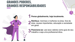 GRANDES PODERES,
GRANDES RESPONSABILIDADES
Pense globalmente, haja localmente.
Retribua: meninas e mulheres na área, fora da
área, causas importantes, educação e sociedade
em geral.
Posicione-se: use seus valores como guia do seu
trabalho e seja uma profissional ética.
1
2
3
 