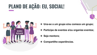PLANO DE AÇÃO: EU, SOCIAL!
Una-se a um grupo e/ou comece um grupo;
Participe de eventos e/ou organize eventos;
Seja mentora;
Compartilhe experiências.
SORO
RIDADE
 