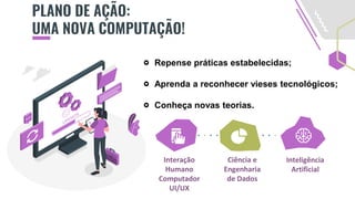 PLANO DE AÇÃO:
UMA NOVA COMPUTAÇÃO!
Repense práticas estabelecidas;
Aprenda a reconhecer vieses tecnológicos;
Conheça novas teorias.
Interação
Humano
Computador
UI/UX
Ciência e
Engenharia
de Dados
Inteligência
Artificial
 