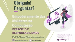 CREDITS: This presentation template was
created by Slidesgo, including icons by
Flaticon, and infographics & images by
Freepik and illustrations by Stories.
Please, keep this slide for attribution.
Obrigada!
Perguntas?
Empoderamento das
Mulheres na
Computação
Profª Drª Karen Ribeiro (karen@ic.ufmt.br)
@karensfmribeiro @karensfmr
EXERCÍCIO E
RESPONSABILIDADE
Créditos template e
ilustrações:
 