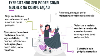 EXERCITANDO SEU PODER COMO
MULHER NA COMPUTAÇÃO
Projete quem quer ser e
mantenha o foco nesta direção
Cerque-se de outras
mulheres da área,
seja solidária,
busque referenciais
de inspiração e,
quem sabe, uma
mentora
Seja autêntica e
verdadeira com você
e com as ouras
pessoas Valorize e invista
nas ferramentas de
carreira tanto ou
mais que nas suas
redes sociais
Construa sua
própria narrativa
 